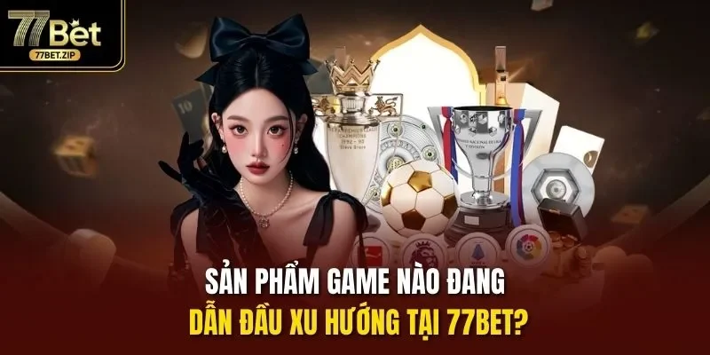 Sản phẩm game nào đang dẫn đầu xu hướng tại 77bet?
